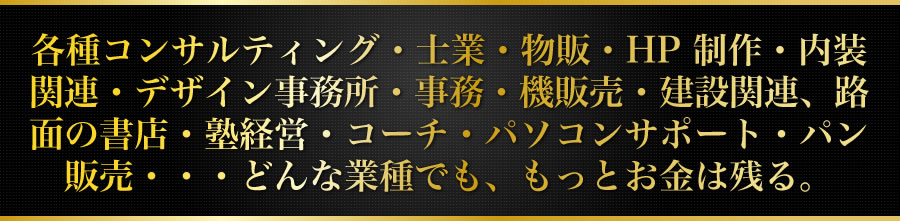 各種コンサルティング・士業・物販・HP制作・内装関連・デザイン事務所・事務 機販売・建設関連、路面の書店・塾経営・コーチ・パソコンサポート・パン販 売・・・どんな業種でも、もっとお金は残る。