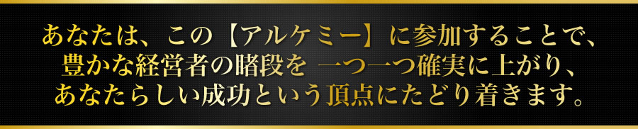あなたは、この【アルケミー】に参加することで、豊かな経営者の睹段を 一つ一つ確実に上がり、あなたらしい成功という頂点にたどり着きます。