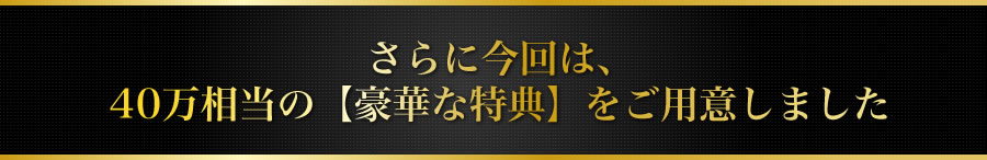 さらに今回は、40万相当の【豪華な特典】をご用意しました
